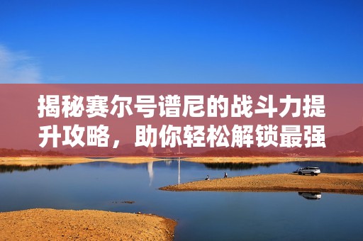 揭秘赛尔号谱尼的战斗力提升攻略，助你轻松解锁最强阵容