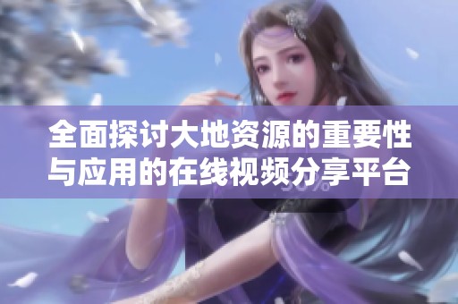 全面探讨大地资源的重要性与应用的在线视频分享平台