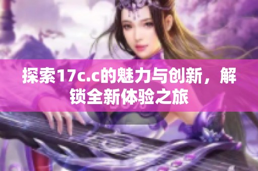 探索17c.c的魅力与创新，解锁全新体验之旅