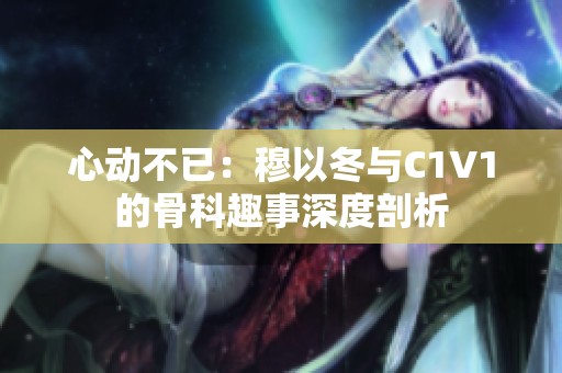 心动不已：穆以冬与C1V1的骨科趣事深度剖析