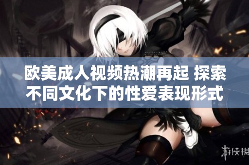 欧美成人视频热潮再起 探索不同文化下的性爱表现形式