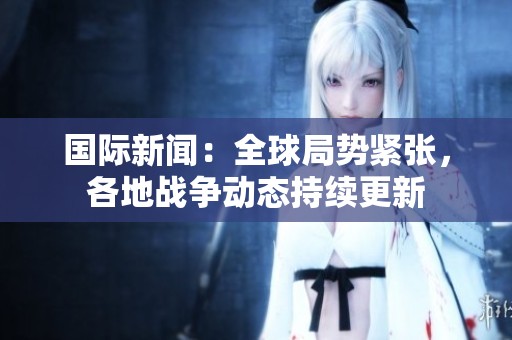 国际新闻：全球局势紧张，各地战争动态持续更新