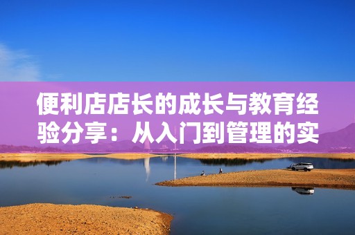 便利店店长的成长与教育经验分享：从入门到管理的实用技巧