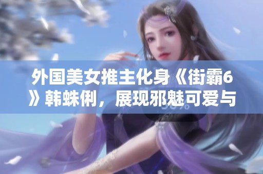 外国美女推主化身《街霸6》韩蛛俐，展现邪魅可爱与迷人玉足魅力