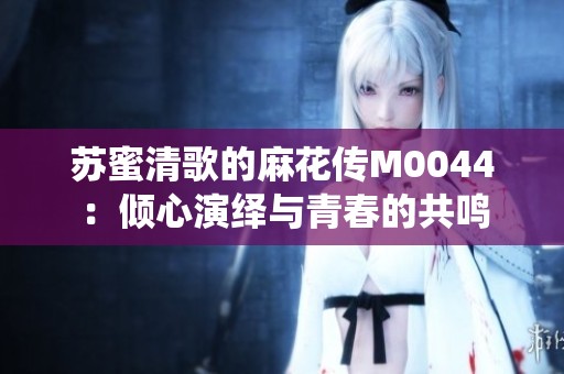 苏蜜清歌的麻花传M0044：倾心演绎与青春的共鸣