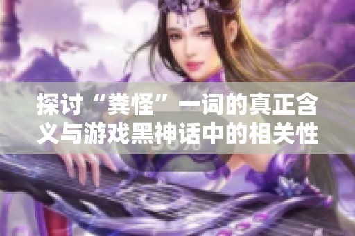 探讨“粪怪”一词的真正含义与游戏黑神话中的相关性