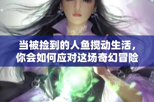 当被捡到的人鱼搅动生活，你会如何应对这场奇幻冒险？