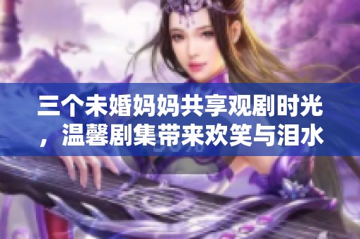 三个未婚妈妈共享观剧时光，温馨剧集带来欢笑与泪水