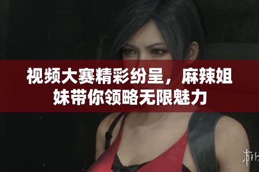 视频大赛精彩纷呈，麻辣姐妹带你领略无限魅力