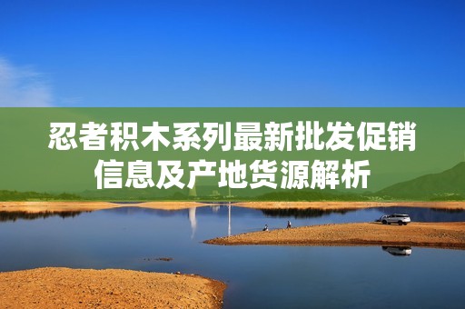 忍者积木系列最新批发促销信息及产地货源解析