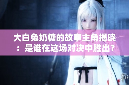 大白兔奶糖的故事主角揭晓：是谁在这场对决中胜出？