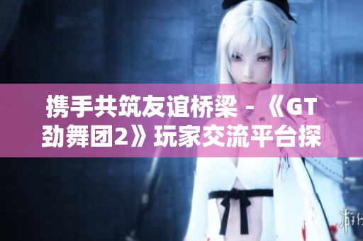 携手共筑友谊桥梁 - 《GT劲舞团2》玩家交流平台探讨