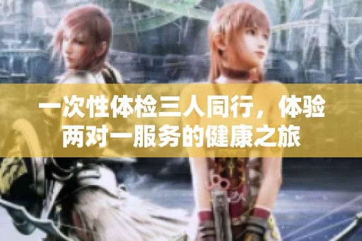 一次性体检三人同行，体验两对一服务的健康之旅