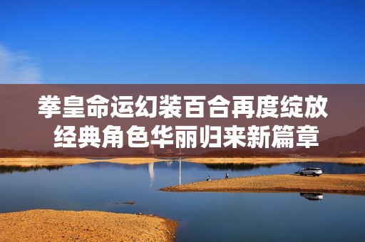 拳皇命运幻装百合再度绽放 经典角色华丽归来新篇章