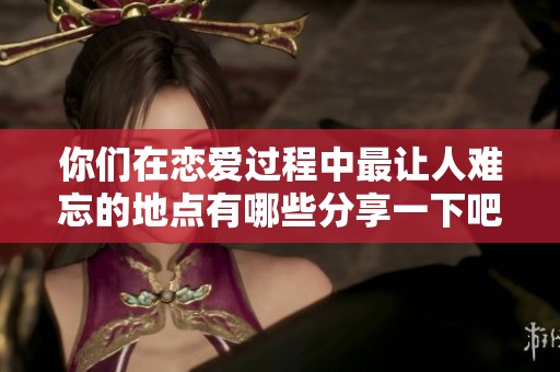你们在恋爱过程中最让人难忘的地点有哪些分享一下吧