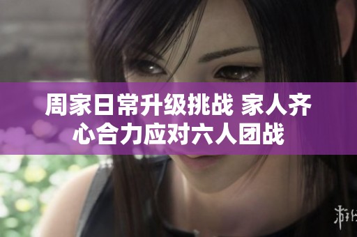 周家日常升级挑战 家人齐心合力应对六人团战