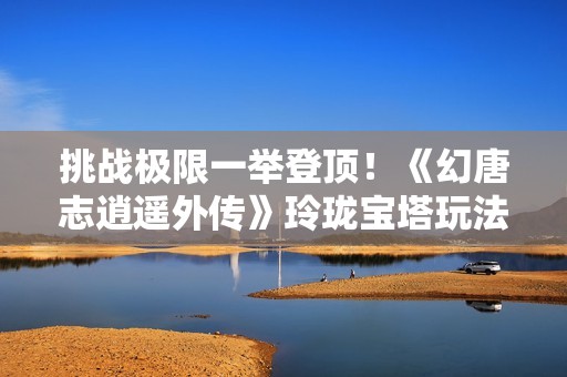 挑战极限一举登顶！《幻唐志逍遥外传》玲珑宝塔玩法揭秘