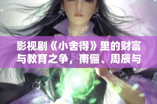 影视剧《小舍得》里的财富与教育之争，南俪、周辰与杨桃的成长故事