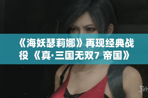 《海妖瑟莉娜》再现经典战役 《真·三国无双7 帝国》事件深度解析