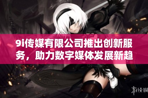 9i传媒有限公司推出创新服务，助力数字媒体发展新趋势