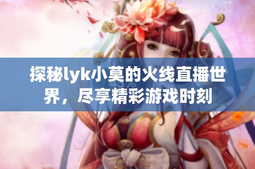 探秘lyk小莫的火线直播世界，尽享精彩游戏时刻