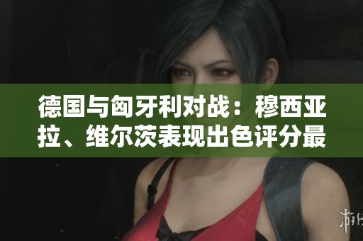德国与匈牙利对战：穆西亚拉、维尔茨表现出色评分最高