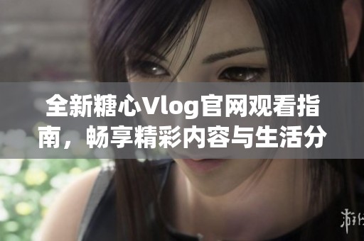 全新糖心Vlog官网观看指南，畅享精彩内容与生活分享