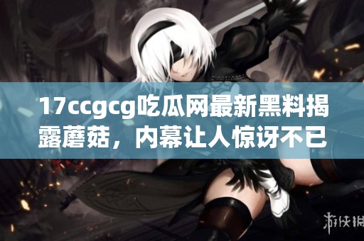 17ccgcg吃瓜网最新黑料揭露蘑菇，内幕让人惊讶不已