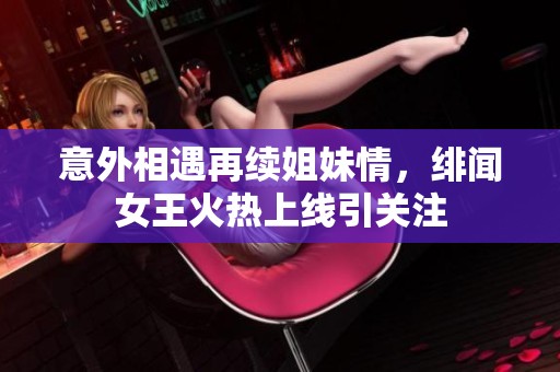 意外相遇再续姐妹情，绯闻女王火热上线引关注