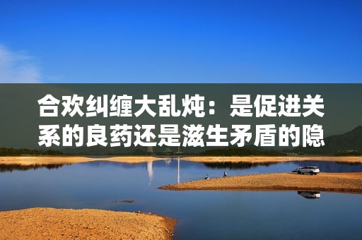 合欢纠缠大乱炖：是促进关系的良药还是滋生矛盾的隐患