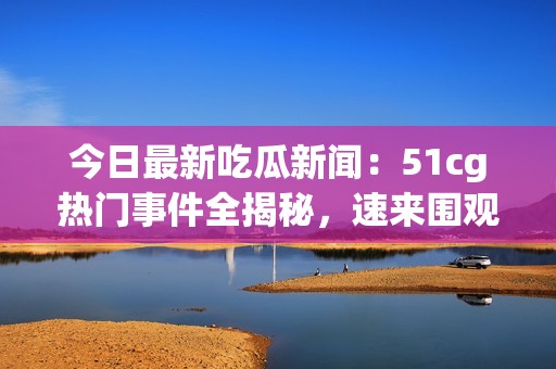 今日最新吃瓜新闻：51cg热门事件全揭秘，速来围观！