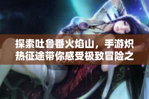 探索吐鲁番火焰山，手游炽热征途带你感受极致冒险之旅