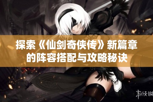 探索《仙剑奇侠传》新篇章的阵容搭配与攻略秘诀