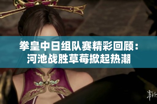 拳皇中日组队赛精彩回顾：河池战胜草莓掀起热潮