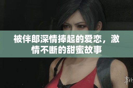 被伴郎深情捧起的爱恋，激情不断的甜蜜故事