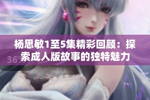 杨思敏1至5集精彩回顾：探索成人版故事的独特魅力
