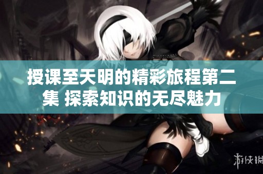 授课至天明的精彩旅程第二集 探索知识的无尽魅力