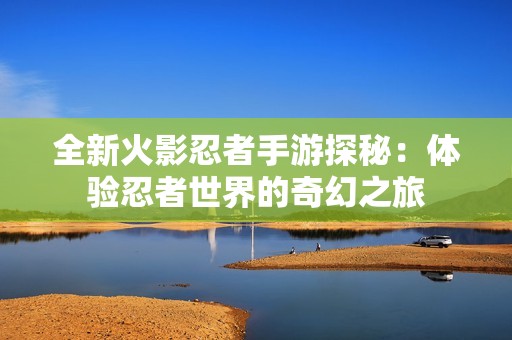 全新火影忍者手游探秘：体验忍者世界的奇幻之旅