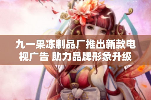 九一果冻制品厂推出新款电视广告 助力品牌形象升级
