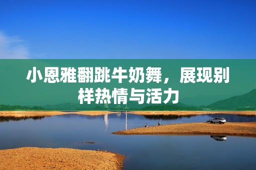 小恩雅翻跳牛奶舞，展现别样热情与活力