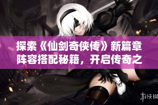 探索《仙剑奇侠传》新篇章阵容搭配秘籍，开启传奇之旅
