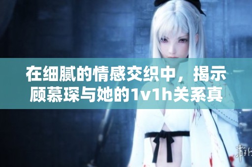 在细腻的情感交织中，揭示顾慕琛与她的1v1h关系真相