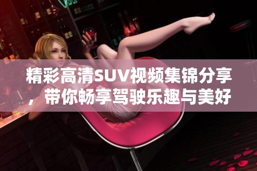 精彩高清SUV视频集锦分享，带你畅享驾驶乐趣与美好风景
