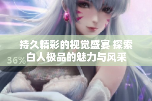 持久精彩的视觉盛宴 探索白人极品的魅力与风采