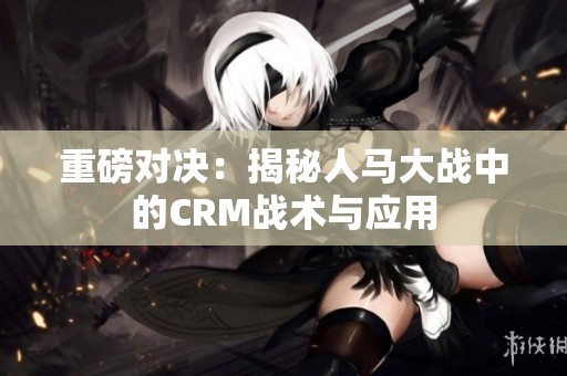 重磅对决：揭秘人马大战中的CRM战术与应用