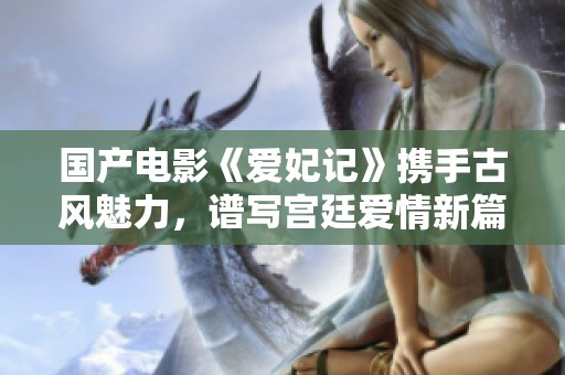 国产电影《爱妃记》携手古风魅力，谱写宫廷爱情新篇章