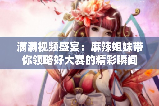 满满视频盛宴：麻辣姐妹带你领略好大赛的精彩瞬间