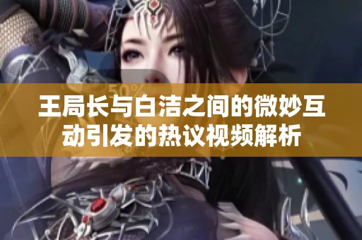 王局长与白洁之间的微妙互动引发的热议视频解析