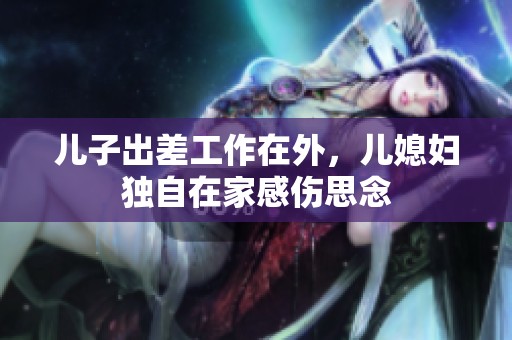 儿子出差工作在外，儿媳妇独自在家感伤思念