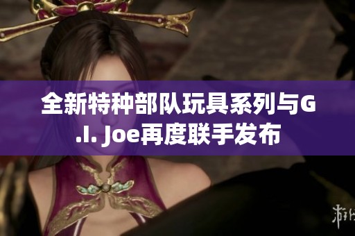 全新特种部队玩具系列与G.I. Joe再度联手发布